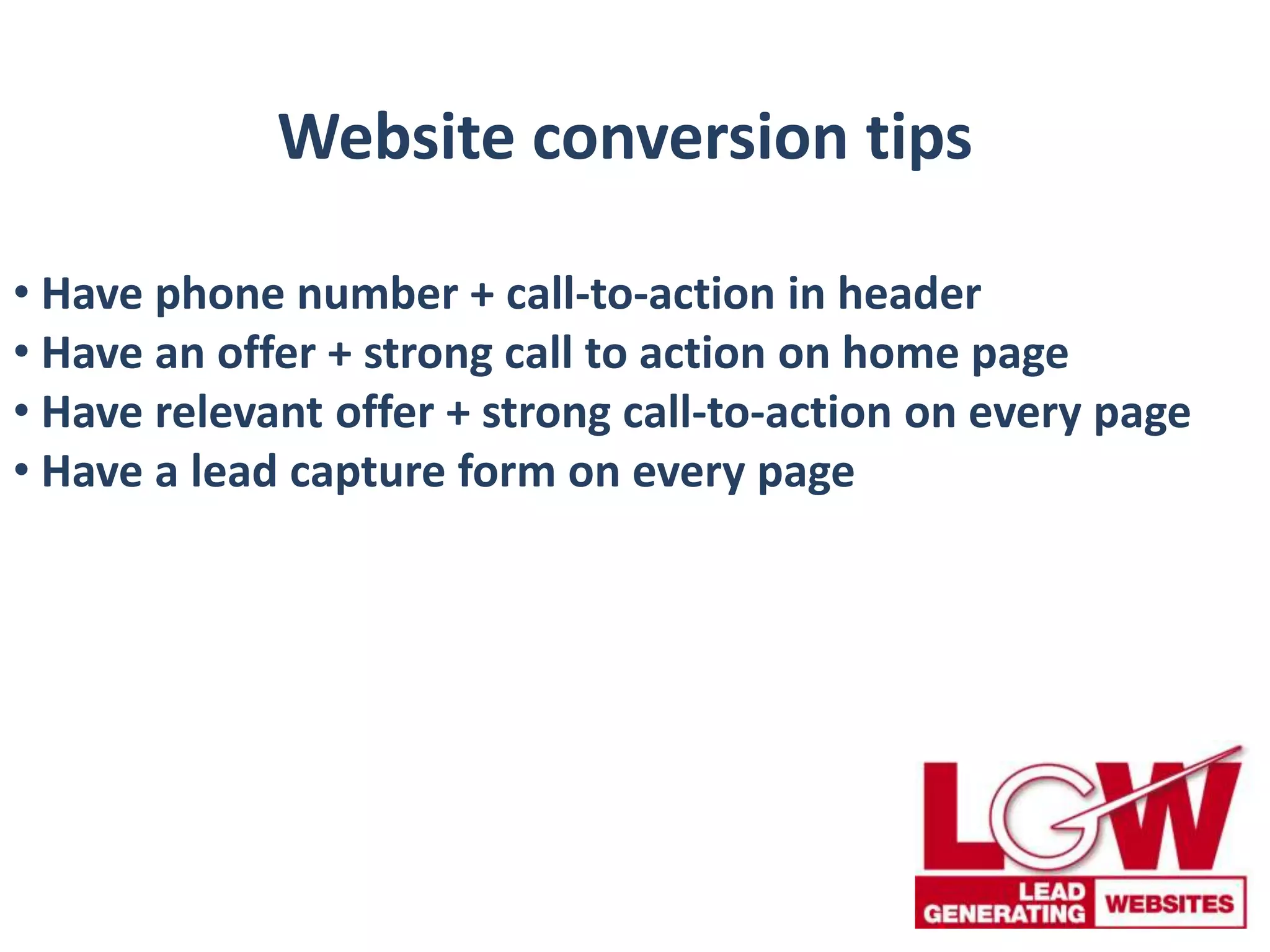 Website conversion tips
• Have phone number + call-to-action in header
• Have an offer + strong call to action on home page
• Have relevant offer + strong call-to-action on every page
• Have a lead capture form on every page
 