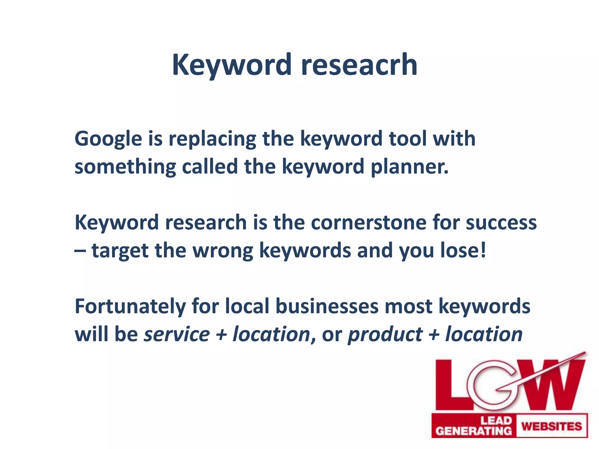 Keyword reseacrh
Google is replacing the keyword tool with
something called the keyword planner.
Keyword research is the cornerstone for success
– target the wrong keywords and you lose!
Fortunately for local businesses most keywords
will be service + location, or product + location
 