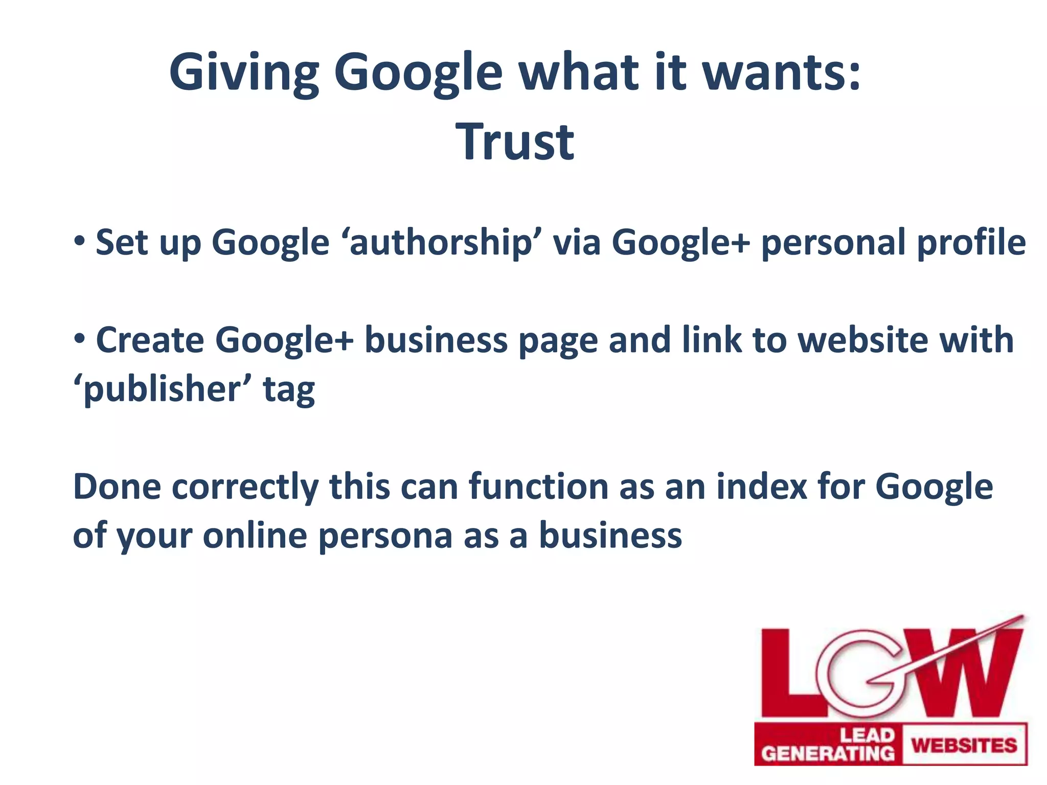 Giving Google what it wants:
Trust
• Set up Google ‘authorship’ via Google+ personal profile
• Create Google+ business page and link to website with
‘publisher’ tag
Done correctly this can function as an index for Google
of your online persona as a business
 