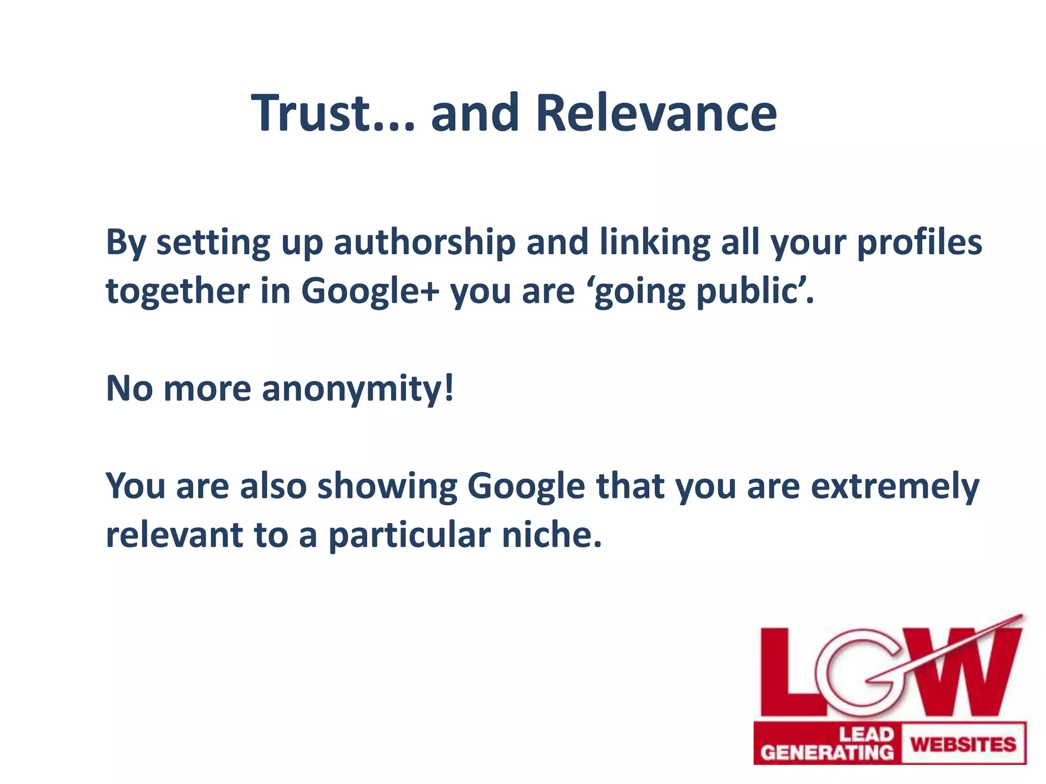 Trust... and Relevance
By setting up authorship and linking all your profiles
together in Google+ you are ‘going public’.
No more anonymity!
You are also showing Google that you are extremely
relevant to a particular niche.
 
