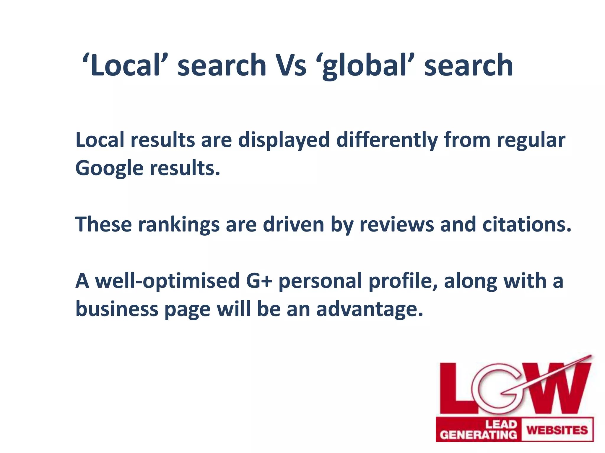‘Local’ search Vs ‘global’ search
Local results are displayed differently from regular
Google results.
These rankings are driven by reviews and citations.
A well-optimised G+ personal profile, along with a
business page will be an advantage.
 