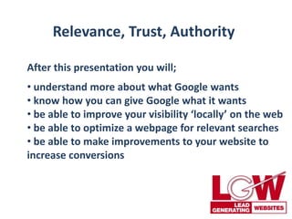 Relevance, Trust, Authority
After this presentation you will;
• understand more about what Google wants
• know how you can give Google what it wants
• be able to improve your visibility ‘locally’ on the web
• be able to optimize a webpage for relevant searches
• be able to make improvements to your website to
increase conversions
 
