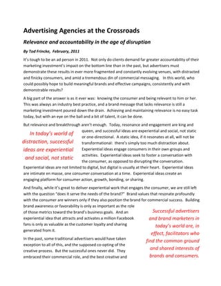 Advertising Agencies at the Crossroads
Relevance and accountability in the age of disruption
By Tod Frincke, February, 2011
It’s tough to be an ad person in 2011. Not only do clients demand far greater accountability of their
marketing investment’s impact on the bottom line than in the past, but advertisers must
demonstrate these results in ever more fragmented and constantly evolving venues, with distracted
and finicky consumers, and amid a tremendous din of commercial messaging. In this world, who
could possibly hope to build meaningful brands and effective campaigns, consistently and with
demonstrable results?
A big part of the answer is as it ever was: knowing the consumer and being relevant to him or her.
This was always an industry best practice, and a brand message that lacks relevance is still a
marketing investment poured down the drain. Achieving and maintaining relevance is no easy task
today, but with an eye on the ball and a bit of talent, it can be done.
But relevance and breakthrough aren’t enough. Today, resonance and engagement are king and
                                  queen, and successful ideas are experiential and social, not static
    In today’s world of
                                  or one-directional. A static idea, if it resonates at all, will not be
distraction, successful transformational: there’s simply too much distraction about.
ideas are experiential Experiential ideas engage consumers in their own groups and
                                  activities. Experiential ideas seek to foster a conversation with
 and social, not static
                                  the consumer, as opposed to disrupting the conversation.
Experiential ideas are not limited to digital, but digital is usually at their heart. Experiential ideas
are intimate en masse, one consumer conversation at a time. Experiential ideas create an
engaging platform for consumer action, growth, bonding, or sharing.
And finally, while it’s great to deliver experiential work that engages the consumer, we are still left
with the question “does it serve the needs of the brand?” Brand values that resonate profoundly
with the consumer are winners only if they also position the brand for commercial success. Building
brand awareness or favorability is only as important as the role
of those metrics toward the brand’s business goals. And an                   Successful advertisers
experiential idea that attracts and activates a million Facebook          and brand marketers in
fans is only as valuable as the customer loyalty and sharing                  today’s world are, in
generated from it.
                                                                             effect, facilitators who
In the past, some traditional advertisers would have taken
                                                                          find the common ground
exception to all of this, and the supposed co-opting of the
creative process. But the successful ones never did. They
                                                                            and shared interests of
embraced their commercial role, and the best creative and                   brands and consumers.
 