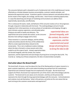 The consumer behavior path is elevated to such a fundamental role in this model because it serves
effectively as a linchpin between business accountability, customer needs & attitudes, and
behavioral & experiential context. It positions specific customer behaviors and attitudinal shifts to
be the master of the insights, the strategy, and the ideas. And it frames marketing opportunities
in a way that advertising and all types of marketing communications can address them:
experientially, dynamically, and effectively.
This is so because the wants, needs, and behavior of the consumer evolve as he or she progresses
through a long-term relationship with the brand. This evolving dialogue and set of needs
progresses from initial awareness, to various phases of consideration and shopping, through a
more intimate customer experience, and ultimately (when
things go very well) to loyalty and advocacy. The                    experiential ideas are
experiential and social context also evolves, as the consumer      formed integrally, with
becomes more willing to engage and to share.
                                                                    the context, the creative
These moments in a consumer dialogue, and the shifting                   expression, and the
needs and context, become the focus of the collaborative
effort to create experiential ideas relevant to the                   experiential and social
conversation. This is not a traditional creative challenge,          design all joining forces
where the idea is formed in a tissue session and is then             to bring the idea to life
scaled to suit the scope of work. Instead, experiential ideas
are formed integrally, with the context, the creative
expression, and the experiential and social design all joining forces to bring the idea to life. This
must be so: lacking any of those components, the idea is fundamentally incomplete.



And what about the Brand Itself?
The brand itself, of course, must live above this fray of the fleeting whims of a given moment or a
given customer experience, and to some extent branding may exempt from the revolutionary
experiential and contextual changes that are emphasized in this paper. But the brand must
support all of them; the brand must represent the sum of the client’s side of the dialogue with the
customer. The brand and its core values are its character, and they are the persona that
represents the client through the long experiential dialogue with the consumer. So brand planners
and creatives must ask themselves, "what is this persona, and what are the core values that we
want to bring to the customer conversation and experience?"
 
