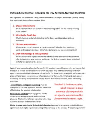Putting it into Practice: Changing the way Agencies Approach Problems
At a high level, the process for taking on this complex task is simple. Advertisers can turn theory
into practice via four easily measurable steps.


   1. Choose the Moments
       What are moments in the customer lifecycle dialogue that are the keys to building
       brand success?

   2. Identify the North Star
       What behaviors, and what attitudinal shifts, do we want to produce at those
       moments?

   3. Discover what Matters
       What matters to the consumer at these moments? What barriers, motivators,
       wants and needs are the keys? What’s the behavioral and experiential context?

   4. Craft the message & the experience
       What is the creative expression and the set of customer experiences that will most
       effectively address what matters, and impact the desired behavioral and attitudinal
       shifts for the benefit of the brand?


Again, if an organization aligns itself properly, this is not an impossible process by any means. But
the devil, of course, is in the execution, which requires a deep embrace of change within an
agency, accompanied by fundamental cultural shifts. To thrive in this new world, and to execute a
process that engages consumers and influences them to the benefit of the brand, both agency
leadership and every discipline must actively divorce itself from traditional, linear advertising
processes.
 Account teams and agency leadership must be                The devil is in the execution,
champions of the new approach, and take ownership                 which requires a deep
of facilitating the required collaboration.
                                                              embrace of change within
Planners and creatives must engage in a holistic
conversation with experiential and contextual
                                                            an agency, accompanied by
planners. The brief is no longer a creative brief. It’s a   fundamental cultural shifts.
customer dialogue and experience brief.
Digital strategy, experiential design & digital production must be grown and embedded in the
agency such that digital experience is integral to every step of the process. A “digital department”
 