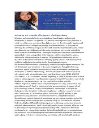 Relevance and potential effectiveness of evidence Essay
Relevance and potential effectiveness of evidence EssayRelevance and potential
effectiveness of evidence EssayCreate a 5–10 minute video of yourself, as a presenter, in
which you will propose an evidence-based plan to improve the outcomes for a patient and
examine how remote collaboration provided benefits or challenges to designing and
delivering the care.As technologies and the health care industry continue to evolve, remote
care, diagnosis, and collaboration are becoming increasingly more regular methods by
which nurses are expected to work. Learning the ways in which evidence-based models and
care can help remote work produce better outcomes will become critical for success.
Additionally, understanding how to leverage EBP principles in collaboration will be
important in the success of institutions delivering quality, safe, and cost-effective care. It
could also lead to better job satisfaction for those engaging in remote
collaboration.Demonstration of ProficiencyBy successfully completing this assessment, you
will demonstrate your proficiency in the course competencies through the following
assessment scoring guide criteria:Competency 2: Analyze the relevance and potential
effectiveness of evidence when making a decision.Reflect on which evidence was most
relevant and useful when making decisions regarding the care plan.ORDER NOW FOR
CUSTOMIZED, PLAGIARISM-FREE PAPERSCompetency 3: Apply an evidence-based practice
model to address a practice issue.Explain the ways in which an EBP model was used to help
develop the care plan.Competency 4: Plan care based on the best available
evidence.Propose an evidence-based care plan to improve the safety and outcomes for a
patient.Competency 5: Apply professional, scholarly communication strategies to lead
practice changes based on evidence.Identify benefits and strategies to mitigate the
challenges of interdisciplinary collaboration to plan care within the context of a remote
team.Communicate in a professional manner that is easily audible and uses proper
grammar, including a reference list formatted in current APA style.Professional
ContextRemote care and diagnosis is a continuing and increasingly important method for
nurses to help deliver care to patients to promote safety and enhance health outcomes.
Understanding best EBPs and building competence in delivering nursing care to remote
patients is a key competency for all nurses. Additionally, in some scenarios, while you may
be delivering care in person you may be collaborating with a physician or other team
members who are remote. Understanding the benefits and challenges of interdisciplinary
collaboration is vital to developing effective communication strategies when coordinating
care. So, being proficient at communicating and working with remote health care team
 