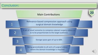 Conclusion:
4
Being generalizable to all sorts of surgical videos
where the domain knowledge is required
3
A set of novel scenarios to compress cataract surgery videos so
as to be proportionate to the target audience.2
1
Main Contributions
Relevance-based compression approach using
surgical domain knowledge
Storage space gain of up to 68%