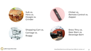 22
@RomagnoliRumble
Sub vs.
Hero vs.
Hoagie vs.
Grinder
Shopping Cart vs.
Carriage vs.
Buggy
https://bestlifeonline.com/things-have-different-names-u-s/
Brew Thru vs.
Beer Barn vs.
Beverage Barn
Clicker vs.
Remote Control vs.
Zapper
 