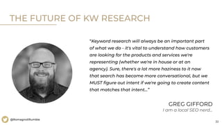 33
@RomagnoliRumble
THE FUTURE OF KW RESEARCH
“Keyword research will always be an important part
of what we do - it's vital to understand how customers
are looking for the products and services we're
representing (whether we're in house or at an
agency). Sure, there's a lot more haziness to it now
that search has become more conversational, but we
MUST ﬁgure out intent if we're going to create content
that matches that intent…”
GREG GIFFORD
I am a local SEO nerd...
 
