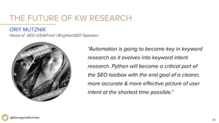 34
@RomagnoliRumble
THE FUTURE OF KW RESEARCH
“Automation is going to become key in keyword
research as it evolves into keyword intent
research. Python will become a critical part of
the SEO toolbox with the end goal of a clearer,
more accurate & more eﬀective picture of user
intent at the shortest time possible.”
ORIT MUTZNIK
Head of SEO @SilkFred | BrightonSEO Speaker
 