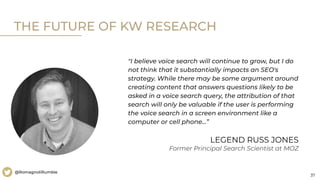 37
@RomagnoliRumble
"I believe voice search will continue to grow, but I do
not think that it substantially impacts an SEO's
strategy. While there may be some argument around
creating content that answers questions likely to be
asked in a voice search query, the attribution of that
search will only be valuable if the user is performing
the voice search in a screen environment like a
computer or cell phone…”
THE FUTURE OF KW RESEARCH
LEGEND RUSS JONES
Former Principal Search Scientist at MOZ
 
