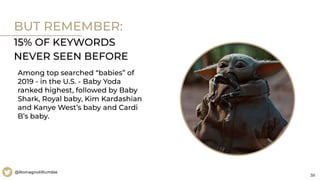 38
@RomagnoliRumble
BUT REMEMBER:
15% OF KEYWORDS
NEVER SEEN BEFORE
Among top searched “babies” of
2019 - in the U.S. - Baby Yoda
ranked highest, followed by Baby
Shark, Royal baby, Kim Kardashian
and Kanye West’s baby and Cardi
B’s baby.
 