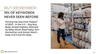 39
@RomagnoliRumble
BUT REMEMBER:
15% OF KEYWORDS
NEVER SEEN BEFORE
Among top searched “babies”
of 2022 - in the U.S. - Buy Buy
Baby ranked highest, followed
by Baby Shark, Royal baby, Kim
Kardashian and Kanye West’s
baby and Cardi B’s baby.
 