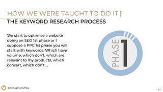 40
@RomagnoliRumble
HOW WE WERE TAUGHT TO DO IT |
THE KEYWORD RESEARCH PROCESS
We start to optimise a website
doing an SEO 1st phase or I
suppose a PPC 1st phase you will
start with keywords. Which have
volume, which don’t, which are
relevant to my products, which
convert, which don’t….
 