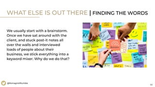 50
@RomagnoliRumble
WHAT ELSE IS OUT THERE | FINDING THE WORDS
We usually start with a brainstorm.
Once we have sat around with the
client, and stuck post-it notes all
over the walls and interviewed
loads of people about their
business, we stick everything into a
keyword mixer. Why do we do that?
 