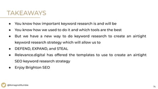 76
@RomagnoliRumble
TAKEAWAYS
● You know how important keyword research is and will be
● You know how we used to do it and which tools are the best
● But we have a new way to do keyword research to create an airtight
keyword research strategy which will allow us to
● DEFEND, EXPAND, and STEAL
● Relevance.digital has offered the templates to use to create an airtight
SEO keyword research strategy
● Enjoy Brighton SEO
 