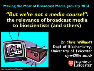 Making the Most of Broadcast Media, January 2014

“But we’re not a media course!”:
the relevance of broadcast media
to bioscientists (and others)

Dr Chris Willmott
Dept of Biochemistry,
University of Leicester
cjrw2@le.ac.uk
University of

Leicester

http://tinyurl.com/39zaw6q

 