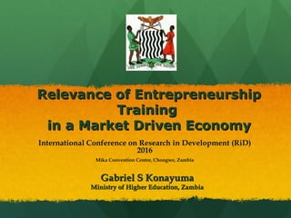 Relevance of EntrepreneurshipRelevance of Entrepreneurship
TrainingTraining
in a Market Driven Economyin a Market Driven Economy
Gabriel S KonayumaGabriel S Konayuma
Ministry of Higher Education, ZambiaMinistry of Higher Education, Zambia
International Conference on Research in Development (RiD)
2016
Mika Convention Centre, Chongwe, Zambia
 