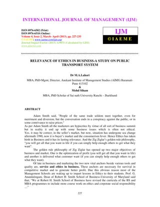 International Journal of Management (IJM), ISSN 0976 – 6502(Print), ISSN 0976 –
6510(Online), Volume 4, Issue 2, March- April (2013)
227
RELEVANCE OF ETHICS IN BUSINESS-A STUDY ON PUBLIC
TRANSPORT SYSTEM
Dr M.A.Lahori
MBA, PhD-Mgmt, Director, Anekant Institute of Management Studies (AIMS) Baramati-
Pune 413102
&
Mohd Siham
MBA, PhD Scholar of Sai nath University Ranchi – Jharkhand
ABSTRACT
Adam Smith said, "People of the same trade seldom meet together, even for
merriment and diversion, but the conversation ends in a conspiracy against the public, or in
some contrivance to raise prices."
As per Adam Smith all the marketers are hypocrites by virtue of all sort of business summit
but in reality it end up with some business issues which is often not ethical.
Yes, it may be correct; in the seller’s market, but now, situation has undergone sea change
aftermath 1990, now it is buyer’s market and the consumerism fever. Hence Ethics has taken
birth in Business and it has its lasting relevance. And the Zig Ziglar’s golden rule philosophy,
“you will get all that you want in life if you can simply help enough others to get what they
want”.
The golden rule philosophy of Zig Ziglar has opened up two major objectives of
business and market. One is the optimization of profit (you will get all that you want in life)
and another is delivered what customer want (if you can simply help enough others to get
what they want).
Of late in business and marketing the two new vital anchors beside various tools and
quality are, service and ethics in business. These anchors are necessary for survival in
competitive market and to generate better profit. Due this obvious reason most of the
Management Schools are waking up to impart lessons in Ethics to their students. Prof. G.
Anandalingam, Dean of Robert H. Smith School of Business-University of Maryland said
that; “We at Robert H. Smith School of Business have revised the curricula of the BS and
MBA programmes to include more course work on ethics and corporate social responsibility
....”
INTERNATIONAL JOURNAL OF MANAGEMENT (IJM)
ISSN 0976-6502 (Print)
ISSN 0976-6510 (Online)
Volume 4, Issue 2, March- April (2013), pp. 227-235
© IAEME: www.iaeme.com/ijm.asp
Journal Impact Factor (2013): 6.9071 (Calculated by GISI)
www.jifactor.com
IJM
© I A E M E
 
