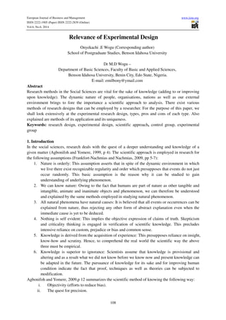 European Journal of Business and Management www.iiste.org
ISSN 2222-1905 (Paper) ISSN 2222-2839 (Online)
Vol.6, No.6, 2014
108
Relevance of Experimental Design
Onyekachi .E Wogu (Corresponding author)
School of Postgraduate Studies, Benson Idahosa University
Dr M.D Wogu –
Department of Basic Sciences, Faculty of Basic and Applied Sciences,
Benson Idahosa University, Benin City, Edo State, Nigeria.
E-mail: emilbony@ymail.com
Abstract
Research methods in the Social Sciences are vital for the sake of knowledge (adding to or improving
upon knowledge). The dynamic nature of people, organisations, nations as well as our external
environment brings to fore the importance a scientific approach to analysis. There exist various
methods of research designs that can be employed by a researcher. For the purpose of this paper, we
shall look extensively at the experimental research design, types, pros and cons of each type. Also
explained are methods of its application and its uniqueness.
Keywords: research design, experimental design, scientific approach, control group, experimental
group
1. Introduction
In the social sciences, research deals with the quest of a deeper understanding and knowledge of a
given matter (Agbonifoh and Yomere, 1999, p 4). The scientific approach is employed in research for
the following assumptions (Frankfort-Nachmias and Nachmias, 2009, pp 5-7):
1. Nature is orderly: This assumption asserts that in spite of the dynamic environment in which
we live there exist recognizable regularity and order which presupposes that events do not just
occur randomly. This basic assumption is the reason why it can be studied to gain
understanding of underlying phenomenon.
2. We can know nature: Owing to the fact that humans are part of nature as other tangible and
intangible, animate and inanimate objects and phenomenon, we can therefore be understood
and explained by the same methods employed in studying natural phenomenon.
3. All natural phenomena have natural causes: It is believed that all events or occurrences can be
explained from nature, thus rejecting any other form of abstract explanation even when the
immediate cause is yet to be deduced.
4. Nothing is self evident: This implies the objective expression of claims of truth. Skepticism
and criticality thinking is engaged in verification of scientific knowledge. This precludes
intensive reliance on custom, prejudice or bias and common sense.
5. Knowledge is derived from the acquisition of experience: This presupposes reliance on insight,
know-how and scrutiny. Hence, to comprehend the real world the scientific way the above
three must be empirical.
6. Knowledge is superior to ignorance: Scientists assume that knowledge is provisional and
altering and as a result what we did not know before we know now and present knowledge can
be adapted in the future. The pursuance of knowledge for its sake and for improving human
condition indicate the fact that proof, techniques as well as theories can be subjected to
modification.
Agbonifoh and Yomere, 2009,p 12 summarizes the scientific method of knowing the following way:
i. Objectivity (efforts to reduce bias).
ii. The quest for precision.
 