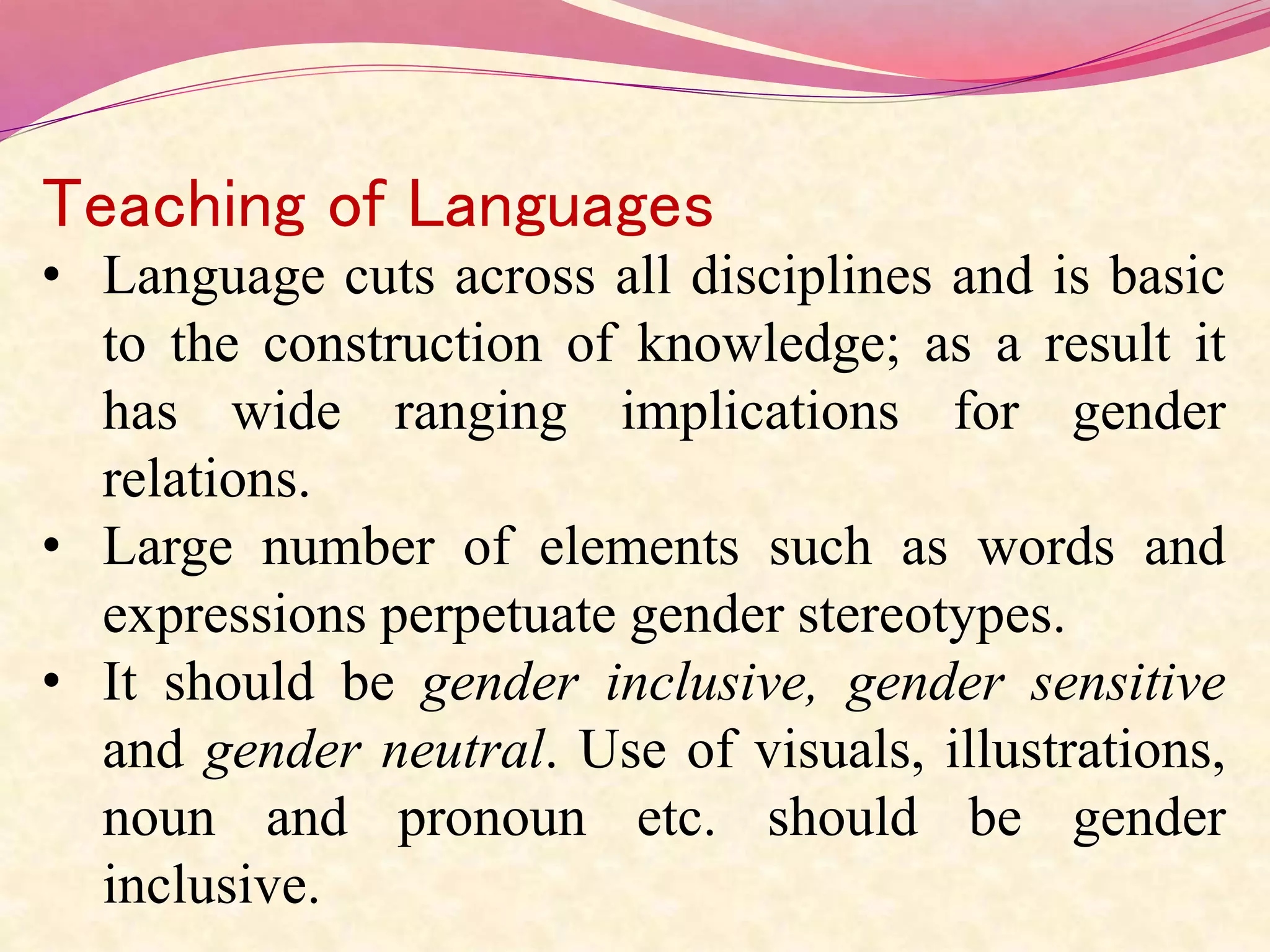 Teaching of Languages
• Language cuts across all disciplines and is basic
to the construction of knowledge; as a result it
has wide ranging implications for gender
relations.
• Large number of elements such as words and
expressions perpetuate gender stereotypes.
• It should be gender inclusive, gender sensitive
and gender neutral. Use of visuals, illustrations,
noun and pronoun etc. should be gender
inclusive.
 