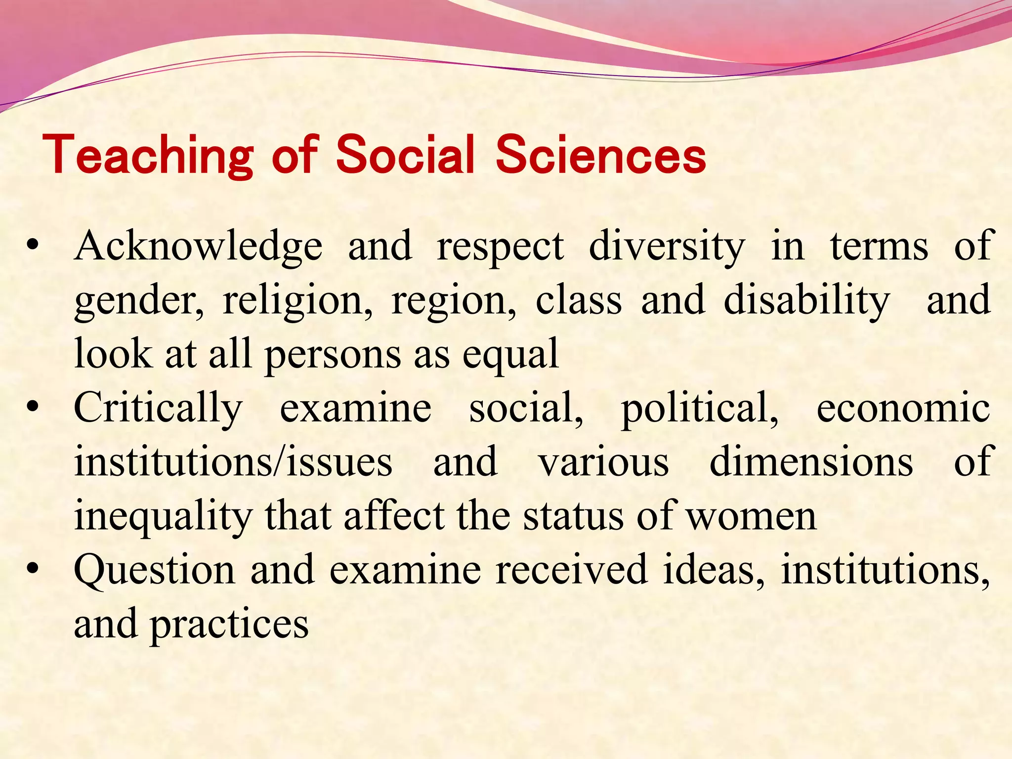Teaching of Social Sciences
• Acknowledge and respect diversity in terms of
gender, religion, region, class and disability and
look at all persons as equal
• Critically examine social, political, economic
institutions/issues and various dimensions of
inequality that affect the status of women
• Question and examine received ideas, institutions,
and practices
 