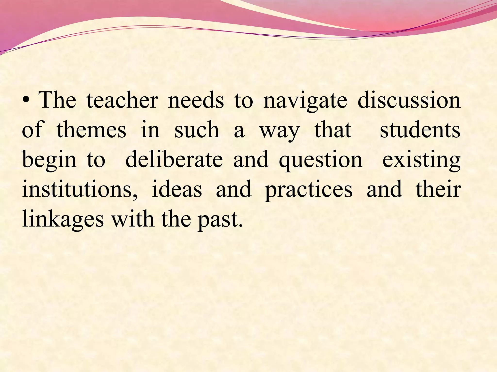• The teacher needs to navigate discussion
of themes in such a way that students
begin to deliberate and question existing
institutions, ideas and practices and their
linkages with the past.
 