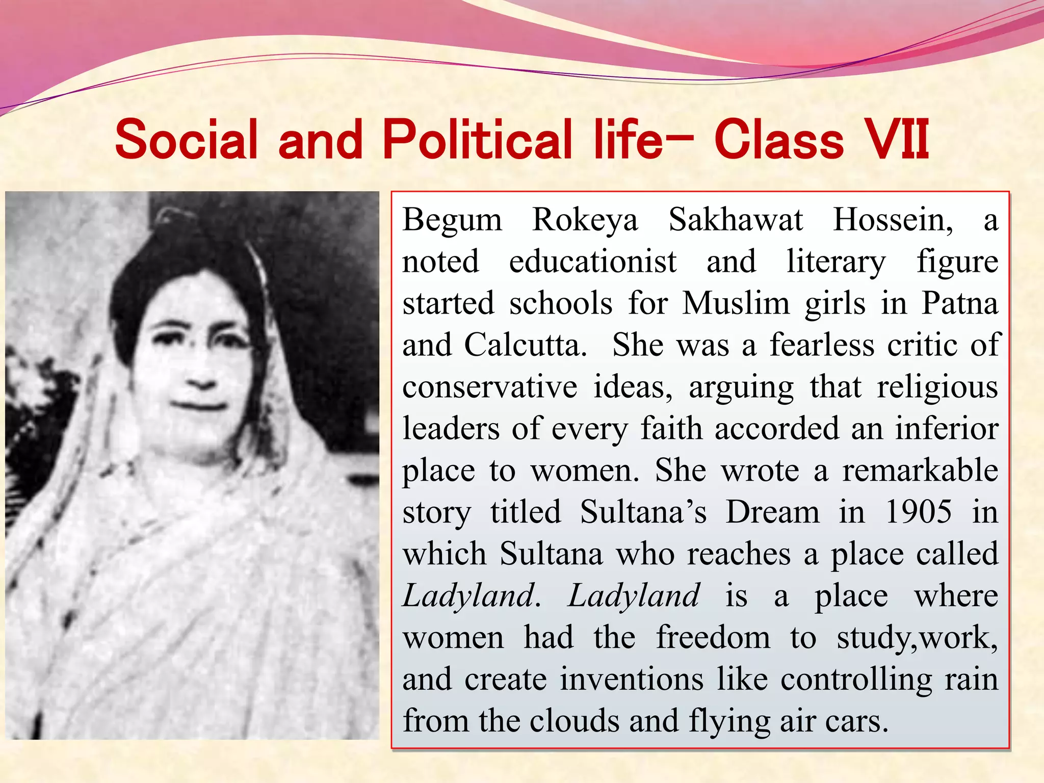 Social and Political life- Class VII
Begum Rokeya Sakhawat Hossein, a
noted educationist and literary figure
started schools for Muslim girls in Patna
and Calcutta. She was a fearless critic of
conservative ideas, arguing that religious
leaders of every faith accorded an inferior
place to women. She wrote a remarkable
story titled Sultana’s Dream in 1905 in
which Sultana who reaches a place called
Ladyland. Ladyland is a place where
women had the freedom to study,work,
and create inventions like controlling rain
from the clouds and flying air cars.
 