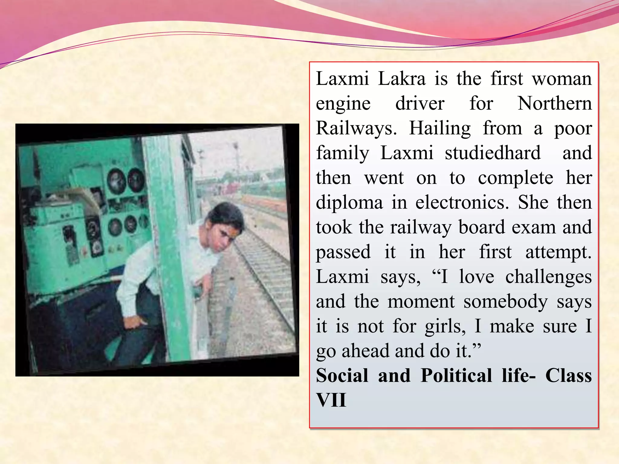 Laxmi Lakra is the first woman
engine driver for Northern
Railways. Hailing from a poor
family Laxmi studiedhard and
then went on to complete her
diploma in electronics. She then
took the railway board exam and
passed it in her first attempt.
Laxmi says, “I love challenges
and the moment somebody says
it is not for girls, I make sure I
go ahead and do it.”
Social and Political life- Class
VII
 