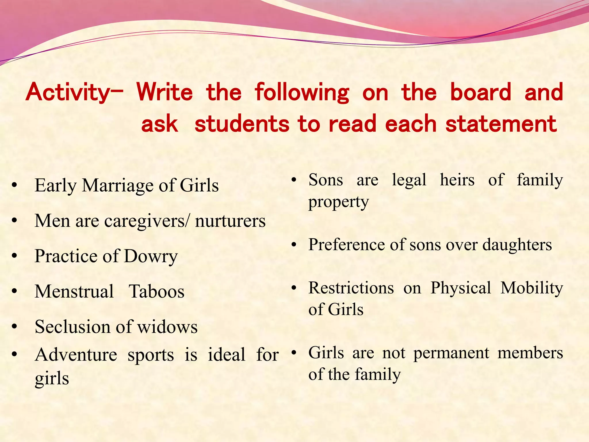 Activity- Write the following on the board and
ask students to read each statement
• Early Marriage of Girls
• Men are caregivers/ nurturers
• Practice of Dowry
• Menstrual Taboos
• Seclusion of widows
• Adventure sports is ideal for
girls
• Sons are legal heirs of family
property
• Preference of sons over daughters
• Restrictions on Physical Mobility
of Girls
• Girls are not permanent members
of the family
 