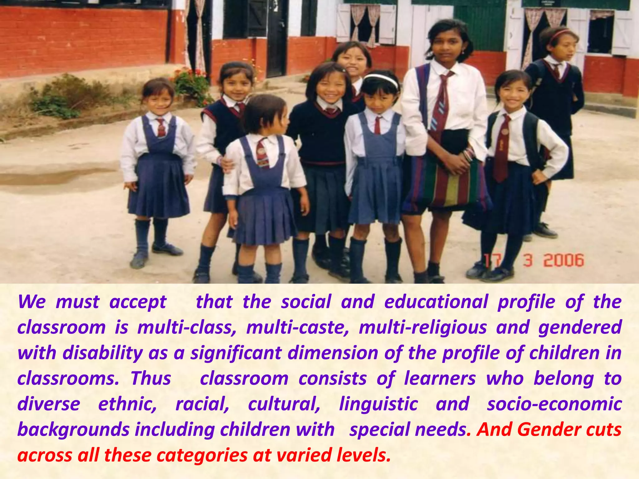 We must accept that the social and educational profile of the
classroom is multi-class, multi-caste, multi-religious and gendered
with disability as a significant dimension of the profile of children in
classrooms. Thus classroom consists of learners who belong to
diverse ethnic, racial, cultural, linguistic and socio-economic
backgrounds including children with special needs. And Gender cuts
across all these categories at varied levels.
 
