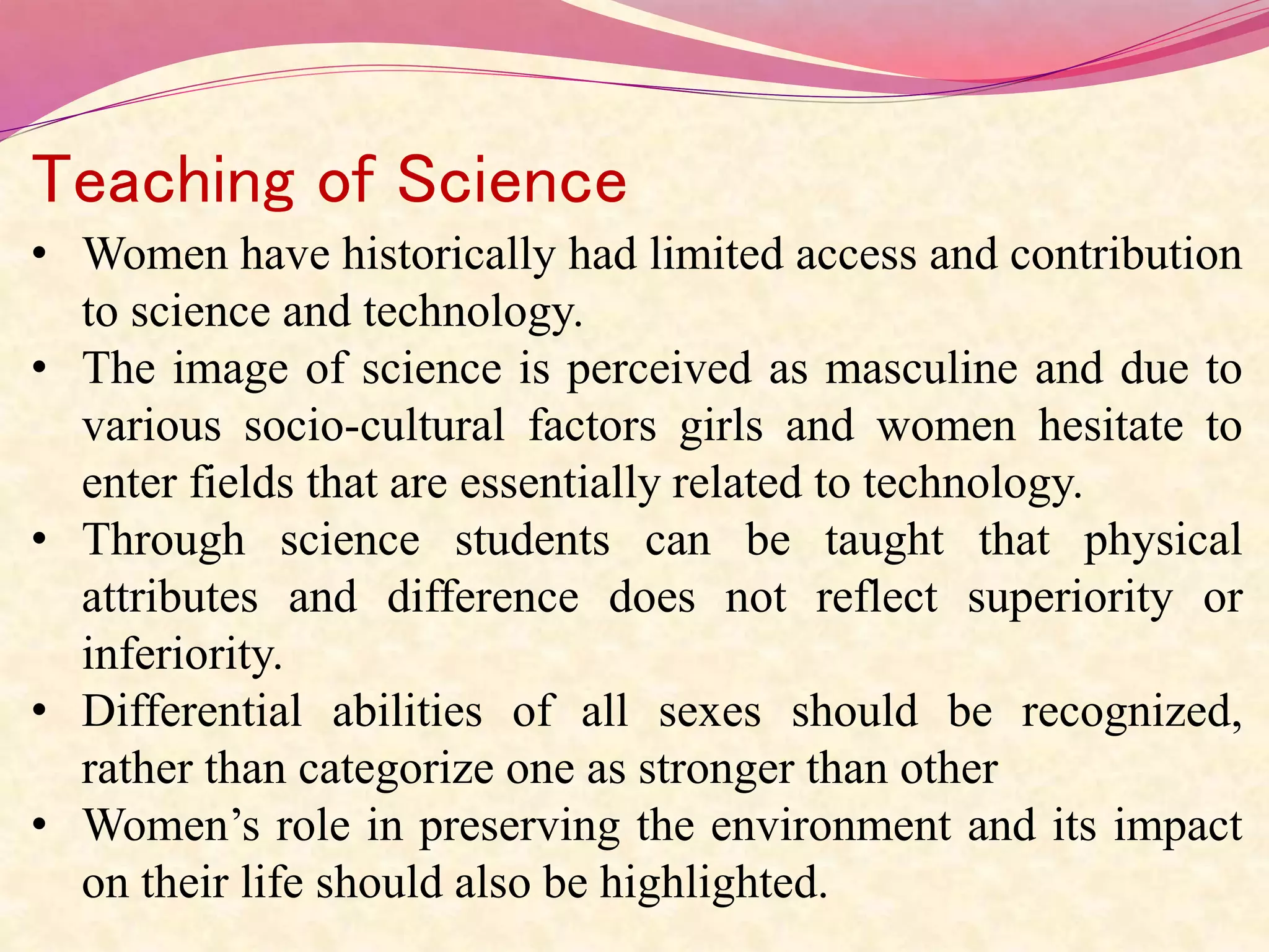Teaching of Science
• Women have historically had limited access and contribution
to science and technology.
• The image of science is perceived as masculine and due to
various socio-cultural factors girls and women hesitate to
enter fields that are essentially related to technology.
• Through science students can be taught that physical
attributes and difference does not reflect superiority or
inferiority.
• Differential abilities of all sexes should be recognized,
rather than categorize one as stronger than other
• Women’s role in preserving the environment and its impact
on their life should also be highlighted.
 