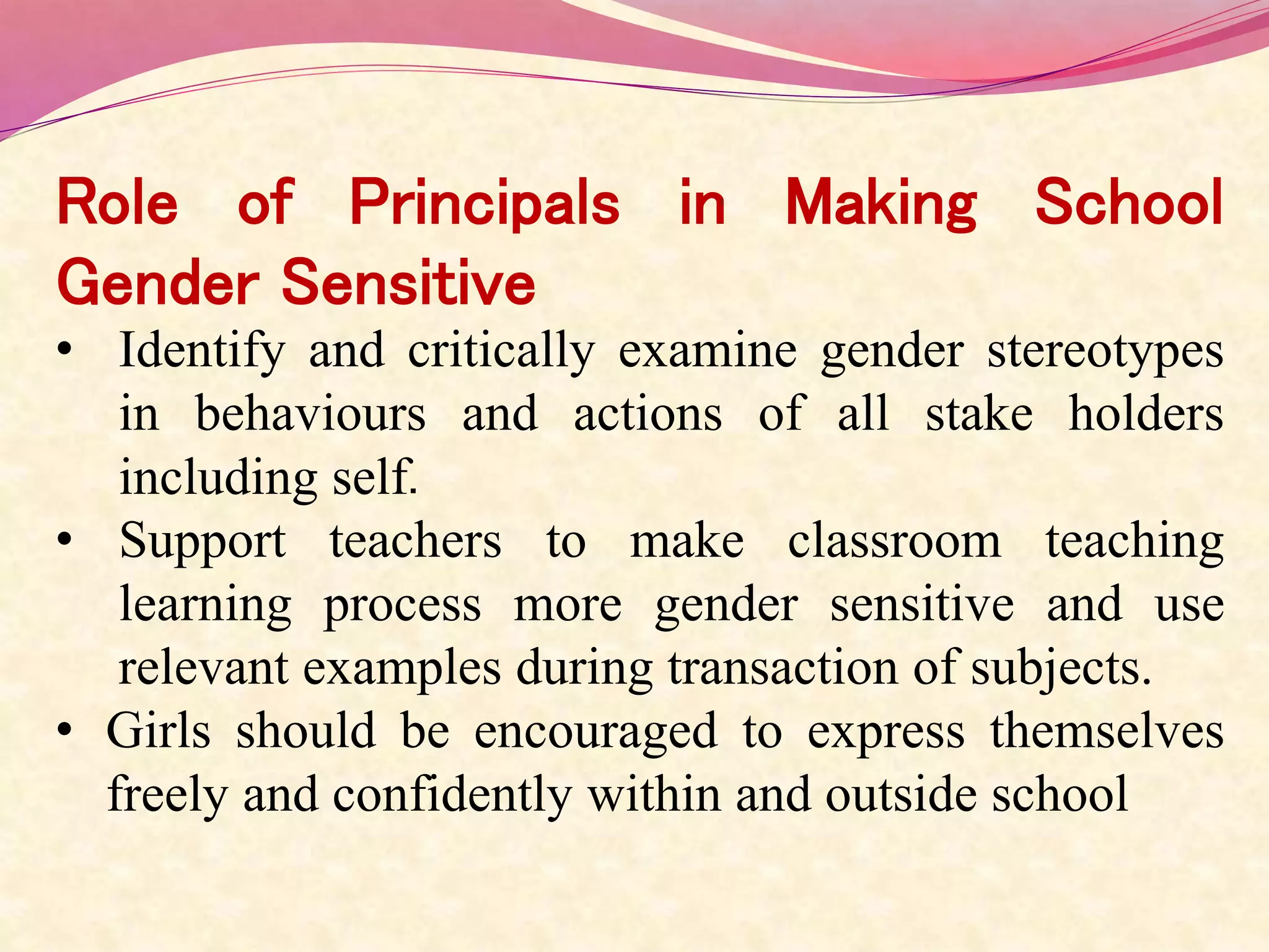 Role of Principals in Making School
Gender Sensitive
• Identify and critically examine gender stereotypes
in behaviours and actions of all stake holders
including self.
• Support teachers to make classroom teaching
learning process more gender sensitive and use
relevant examples during transaction of subjects.
• Girls should be encouraged to express themselves
freely and confidently within and outside school
 