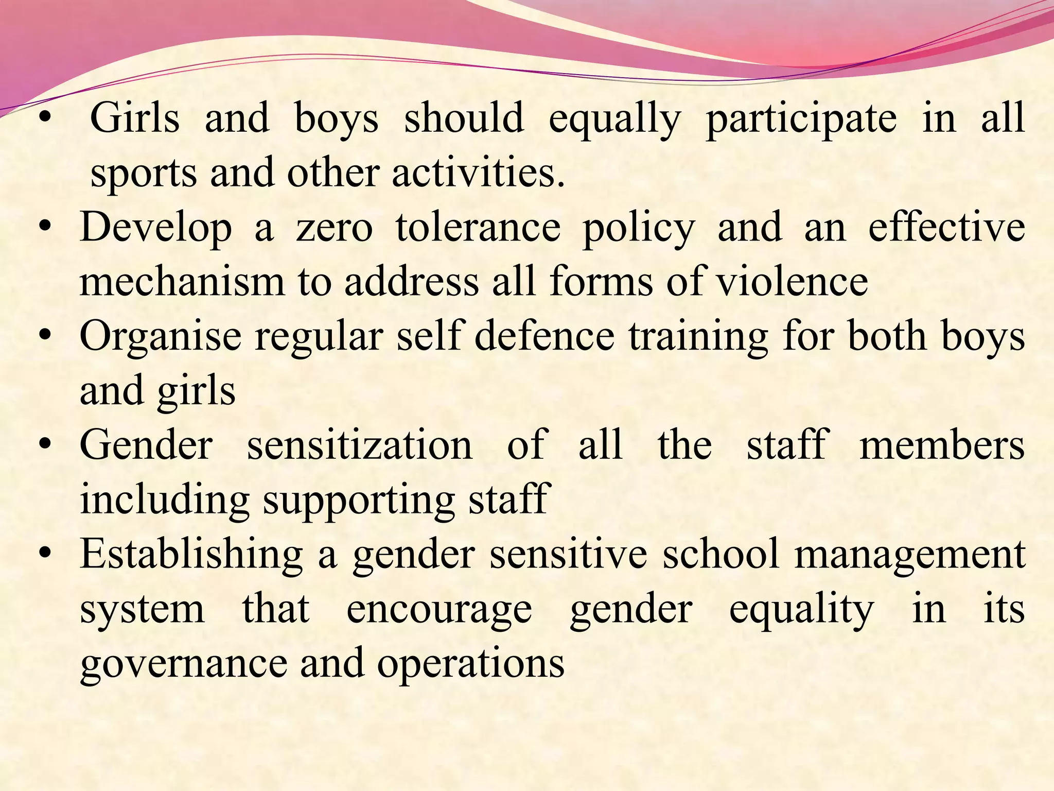 • Girls and boys should equally participate in all
sports and other activities.
• Develop a zero tolerance policy and an effective
mechanism to address all forms of violence
• Organise regular self defence training for both boys
and girls
• Gender sensitization of all the staff members
including supporting staff
• Establishing a gender sensitive school management
system that encourage gender equality in its
governance and operations
 