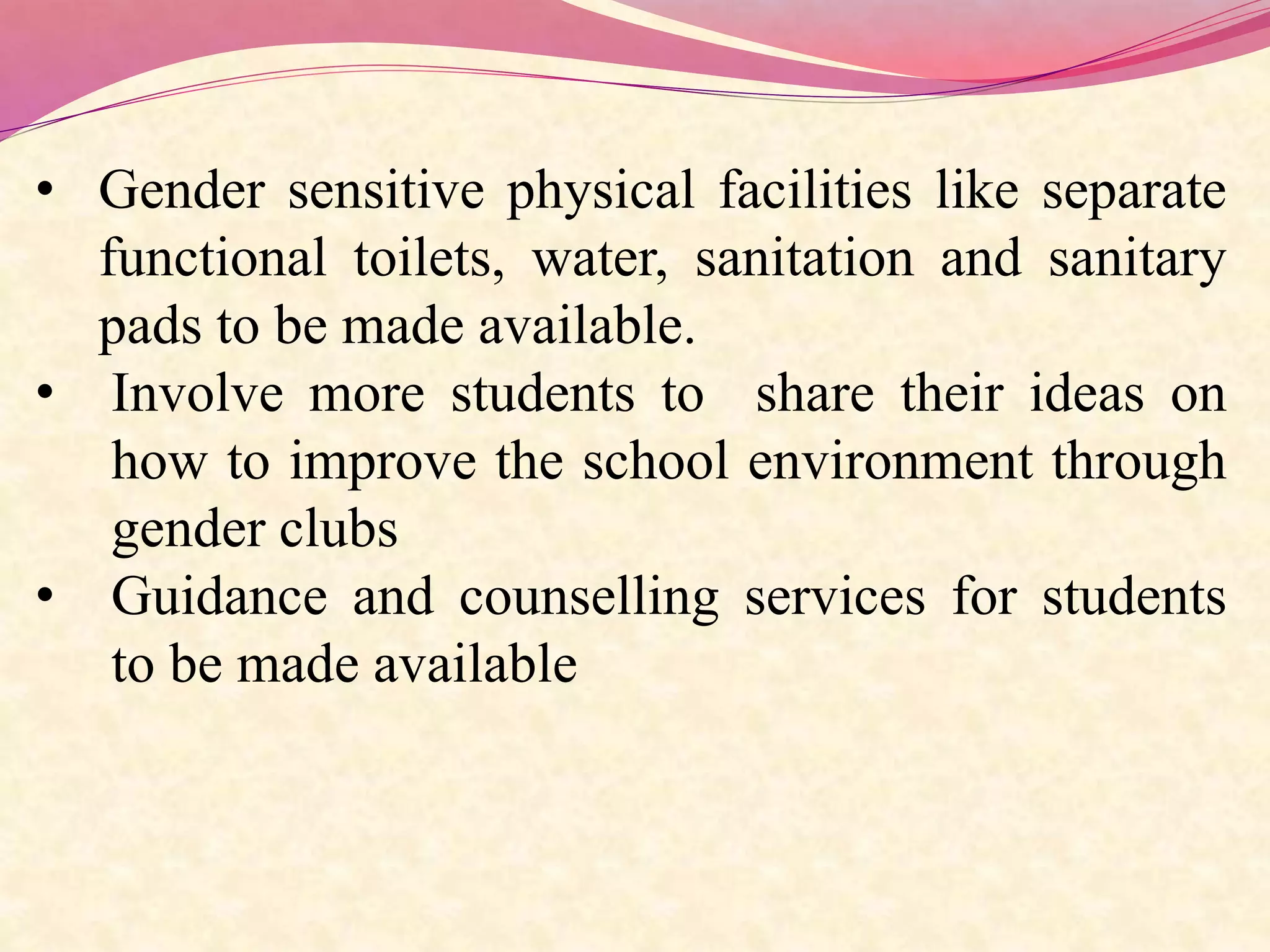 • Gender sensitive physical facilities like separate
functional toilets, water, sanitation and sanitary
pads to be made available.
• Involve more students to share their ideas on
how to improve the school environment through
gender clubs
• Guidance and counselling services for students
to be made available
 