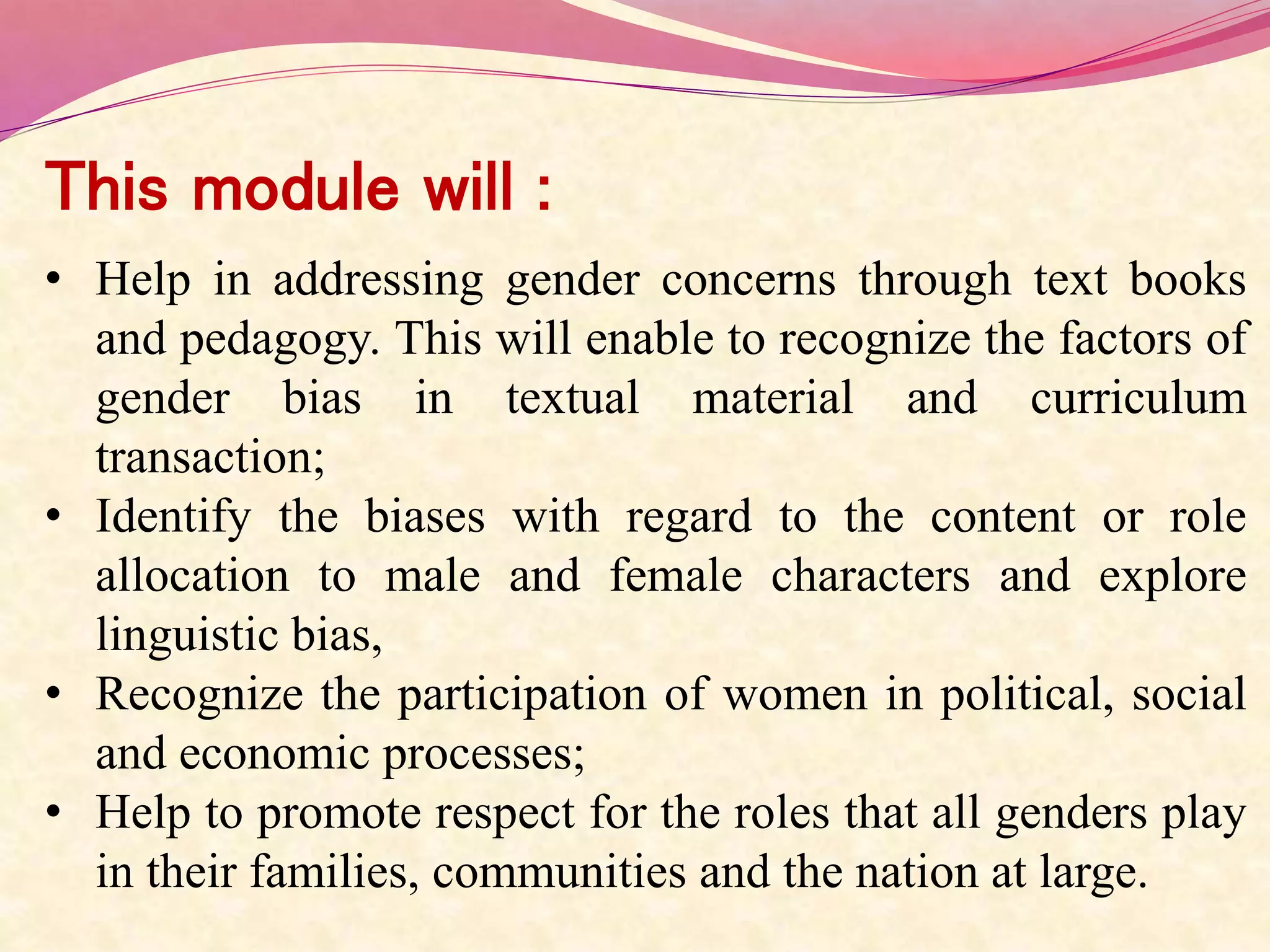 This module will :
• Help in addressing gender concerns through text books
and pedagogy. This will enable to recognize the factors of
gender bias in textual material and curriculum
transaction;
• Identify the biases with regard to the content or role
allocation to male and female characters and explore
linguistic bias,
• Recognize the participation of women in political, social
and economic processes;
• Help to promote respect for the roles that all genders play
in their families, communities and the nation at large.
 