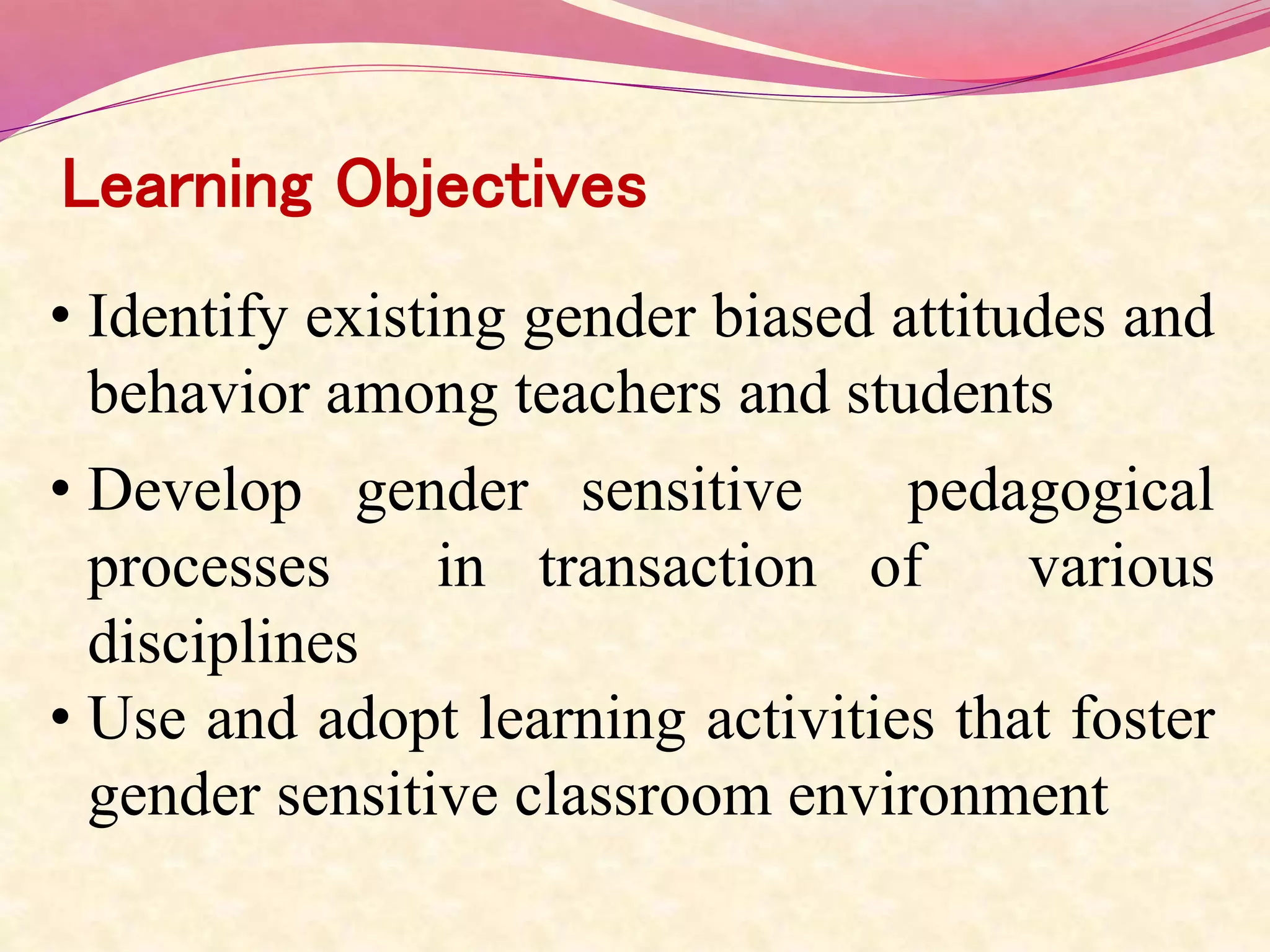 Learning Objectives
• Identify existing gender biased attitudes and
behavior among teachers and students
• Develop gender sensitive pedagogical
processes in transaction of various
disciplines
• Use and adopt learning activities that foster
gender sensitive classroom environment
 