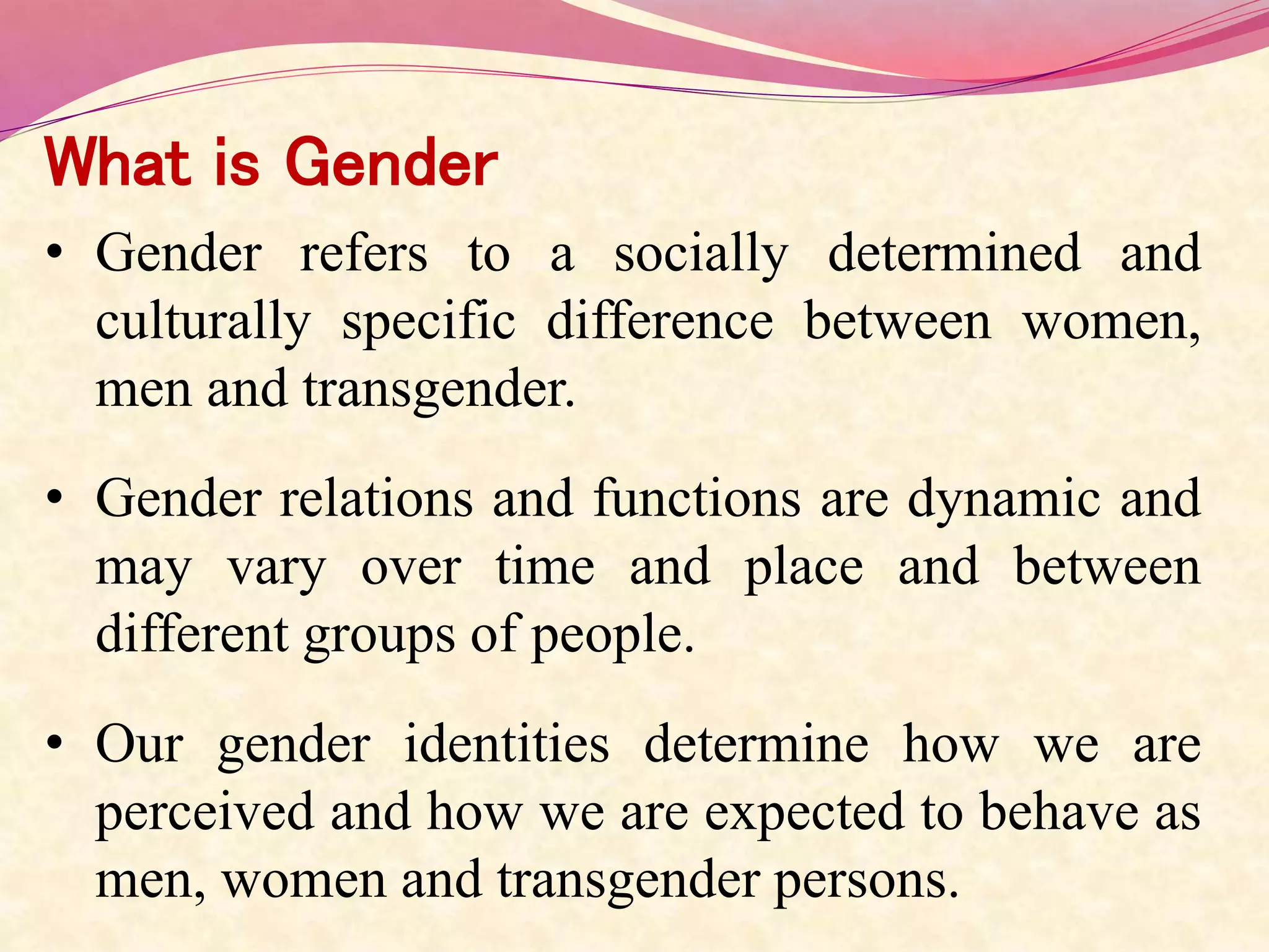 What is Gender
• Gender refers to a socially determined and
culturally specific difference between women,
men and transgender.
• Gender relations and functions are dynamic and
may vary over time and place and between
different groups of people.
• Our gender identities determine how we are
perceived and how we are expected to behave as
men, women and transgender persons.
 