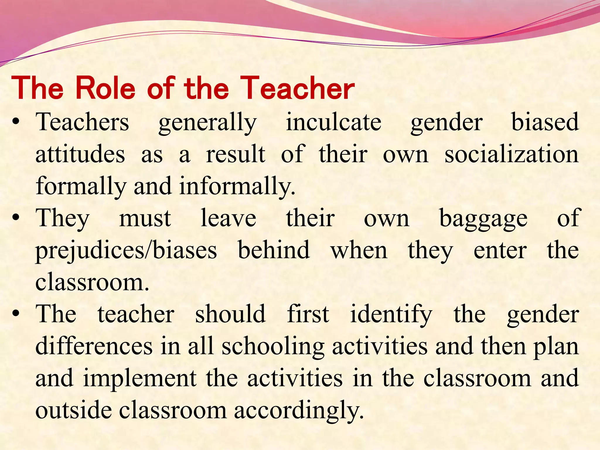 The Role of the Teacher
• Teachers generally inculcate gender biased
attitudes as a result of their own socialization
formally and informally.
• They must leave their own baggage of
prejudices/biases behind when they enter the
classroom.
• The teacher should first identify the gender
differences in all schooling activities and then plan
and implement the activities in the classroom and
outside classroom accordingly.
 