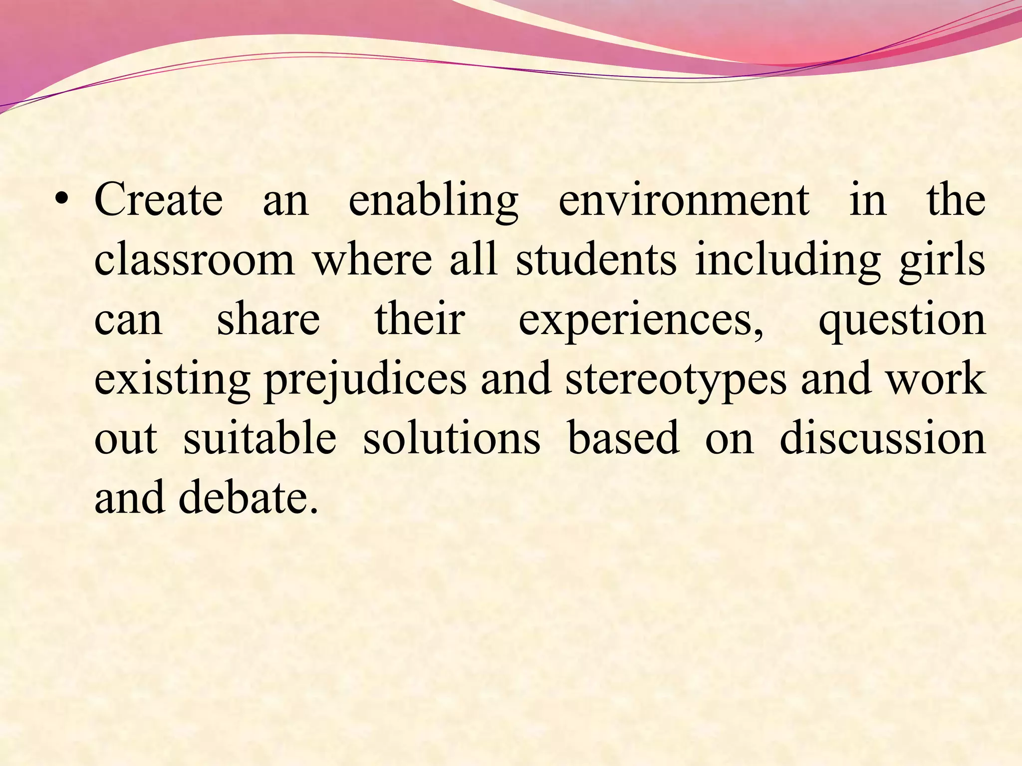 • Create an enabling environment in the
classroom where all students including girls
can share their experiences, question
existing prejudices and stereotypes and work
out suitable solutions based on discussion
and debate.
 