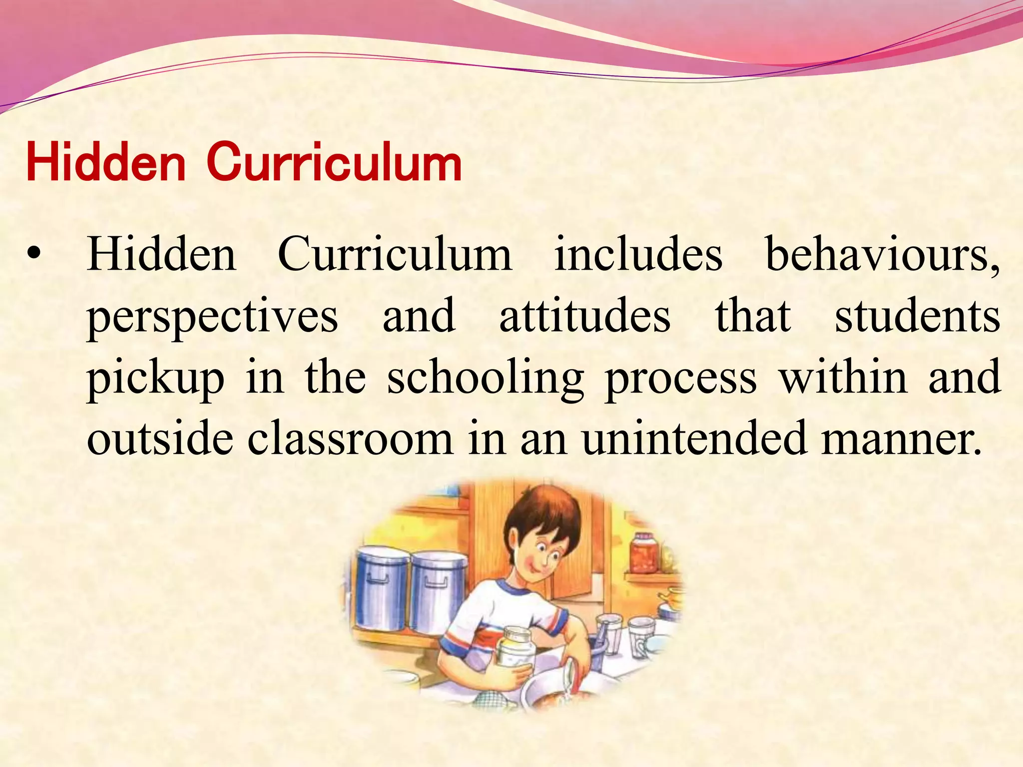 Hidden Curriculum
• Hidden Curriculum includes behaviours,
perspectives and attitudes that students
pickup in the schooling process within and
outside classroom in an unintended manner.
 