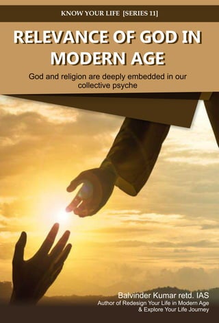RELEVANCE OF GOD IN
MODERN AGE
God and religion are deeply embedded in our
collective psyche
KNOW YOUR LIFE [SERIES 11]
RELEVANCE OF GOD IN
MODERN AGE
Balvinder Kumar retd. IAS
& Explore Your Life Journey
Author of Redesign Your Life in Modern Age
RELEVANCE OF GOD IN
MODERN AGE
God and religion are deeply embedded in our
collective psyche
KNOW YOUR LIFE [SERIES 11]
RELEVANCE OF GOD IN
MODERN AGE
Balvinder Kumar retd. IAS
Author of Redesign Your Life in Modern Age
& Explore Your Life Journey
 