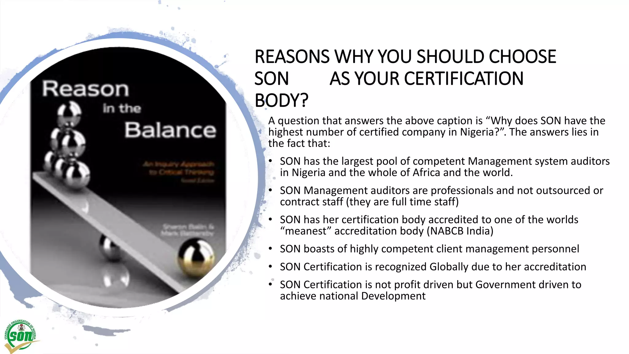 REASONS WHY YOU SHOULD CHOOSE
SON AS YOUR CERTIFICATION
BODY?
A question that answers the above caption is “Why does SON have the
highest number of certified company in Nigeria?”. The answers lies in
the fact that:
• SON has the largest pool of competent Management system auditors
in Nigeria and the whole of Africa and the world.
• SON Management auditors are professionals and not outsourced or
contract staff (they are full time staff)
• SON has her certification body accredited to one of the worlds
“meanest” accreditation body (NABCB India)
• SON boasts of highly competent client management personnel
• SON Certification is recognized Globally due to her accreditation
• SON Certification is not profit driven but Government driven to
achieve national Development
 