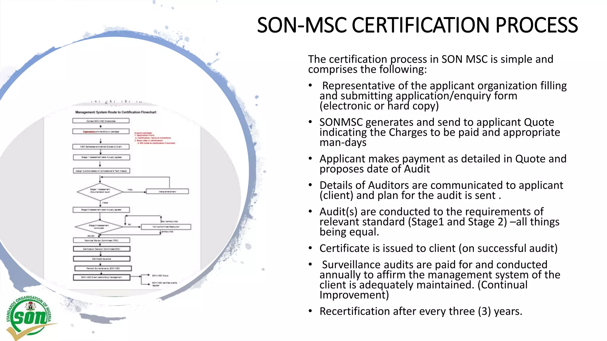 SON-MSC CERTIFICATION PROCESS
The certification process in SON MSC is simple and
comprises the following:
• Representative of the applicant organization filling
and submitting application/enquiry form
(electronic or hard copy)
• SONMSC generates and send to applicant Quote
indicating the Charges to be paid and appropriate
man-days
• Applicant makes payment as detailed in Quote and
proposes date of Audit
• Details of Auditors are communicated to applicant
(client) and plan for the audit is sent .
• Audit(s) are conducted to the requirements of
relevant standard (Stage1 and Stage 2) –all things
being equal.
• Certificate is issued to client (on successful audit)
• Surveillance audits are paid for and conducted
annually to affirm the management system of the
client is adequately maintained. (Continual
Improvement)
• Recertification after every three (3) years.
 