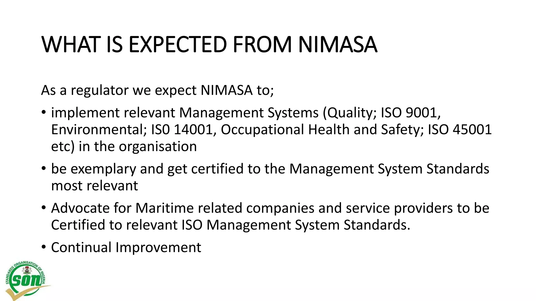 WHAT IS EXPECTED FROM NIMASA
As a regulator we expect NIMASA to;
• implement relevant Management Systems (Quality; ISO 9001,
Environmental; IS0 14001, Occupational Health and Safety; ISO 45001
etc) in the organisation
• be exemplary and get certified to the Management System Standards
most relevant
• Advocate for Maritime related companies and service providers to be
Certified to relevant ISO Management System Standards.
• Continual Improvement
 