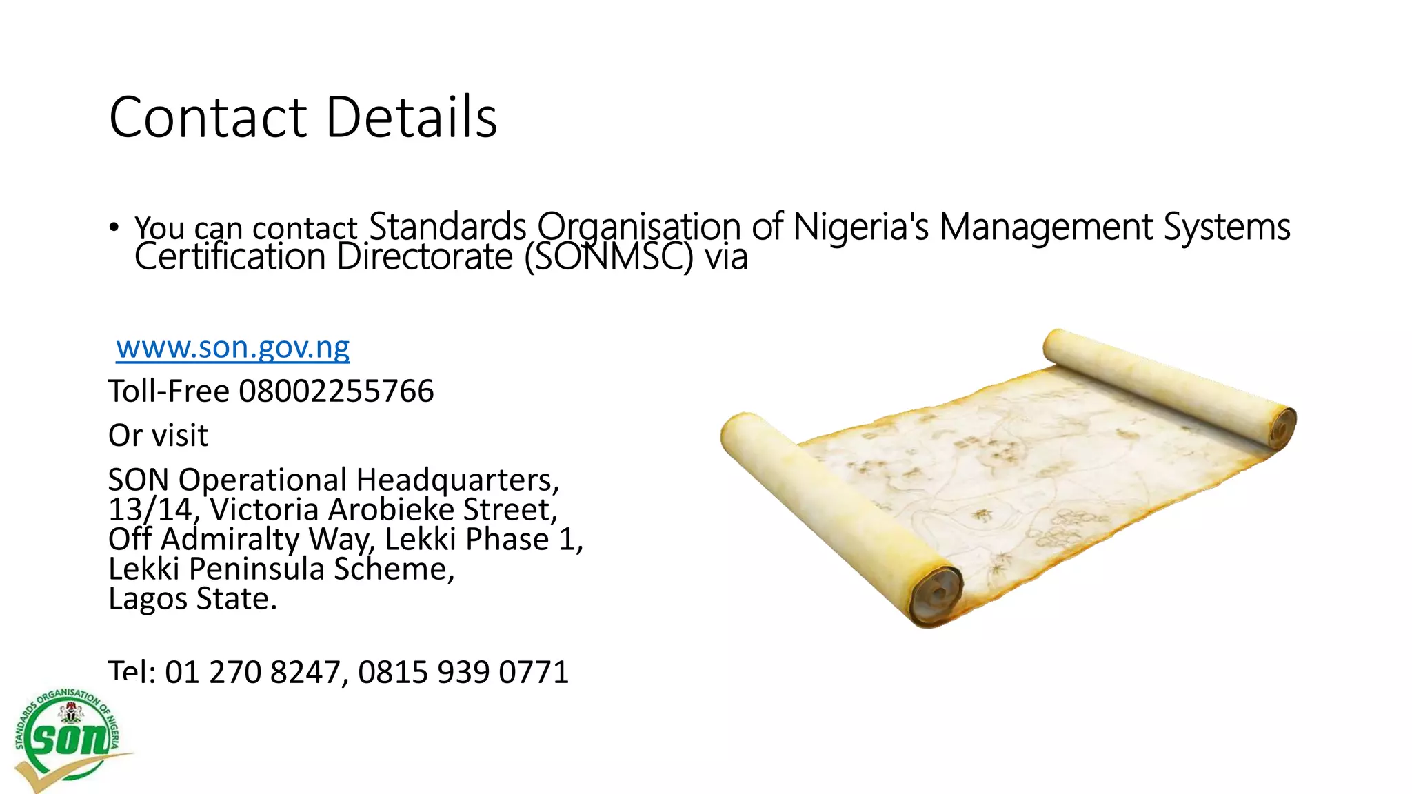Contact Details
• You can contact Standards Organisation of Nigeria's Management Systems
Certification Directorate (SONMSC) via
www.son.gov.ng
Toll-Free 08002255766
Or visit
SON Operational Headquarters,
13/14, Victoria Arobieke Street,
Off Admiralty Way, Lekki Phase 1,
Lekki Peninsula Scheme,
Lagos State.
Tel: 01 270 8247, 0815 939 0771
 