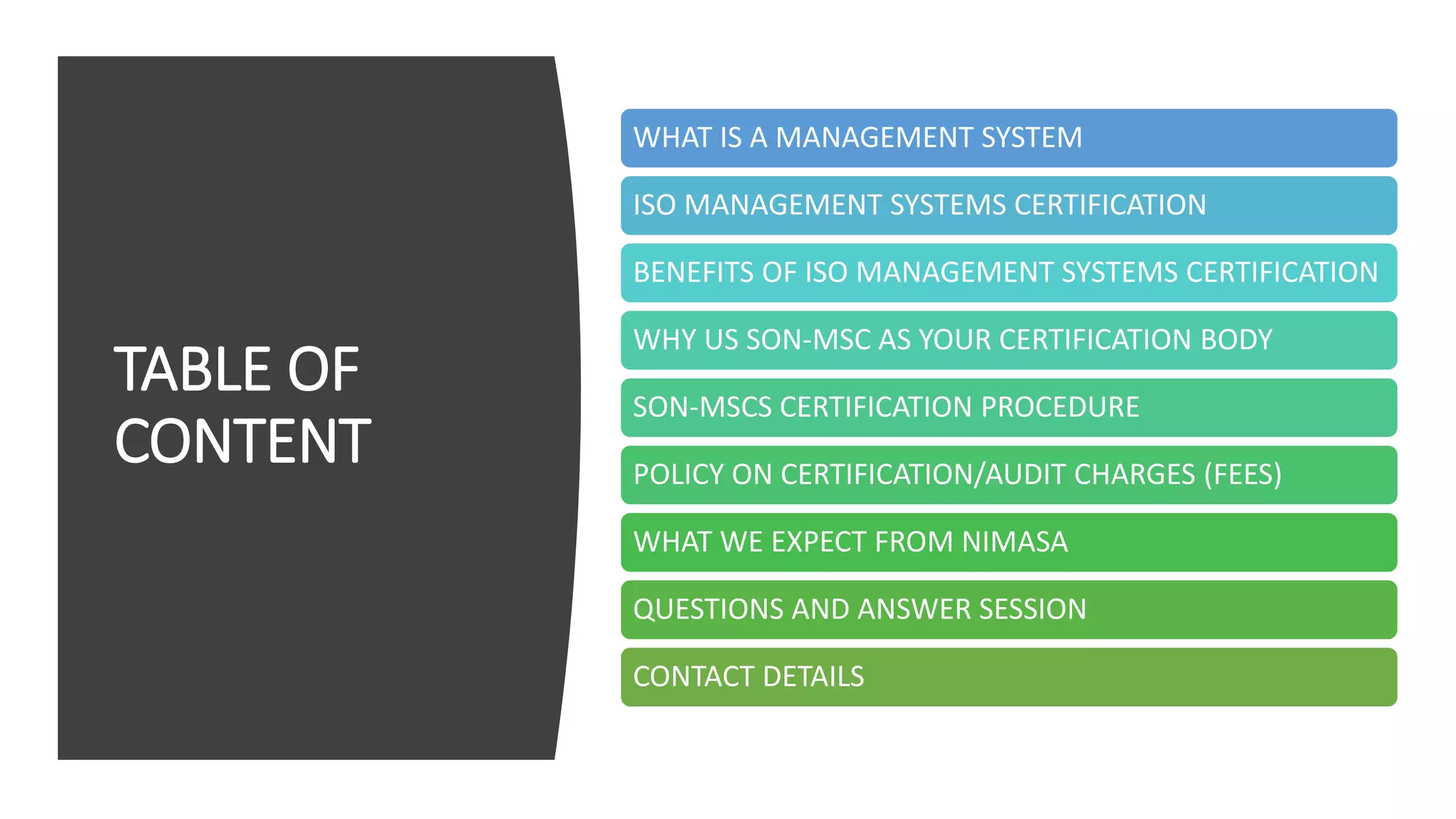 TABLE OF
CONTENT
WHAT IS A MANAGEMENT SYSTEM
ISO MANAGEMENT SYSTEMS CERTIFICATION
BENEFITS OF ISO MANAGEMENT SYSTEMS CERTIFICATION
WHY US SON-MSC AS YOUR CERTIFICATION BODY
SON-MSCS CERTIFICATION PROCEDURE
POLICY ON CERTIFICATION/AUDIT CHARGES (FEES)
WHAT WE EXPECT FROM NIMASA
QUESTIONS AND ANSWER SESSION
CONTACT DETAILS
 