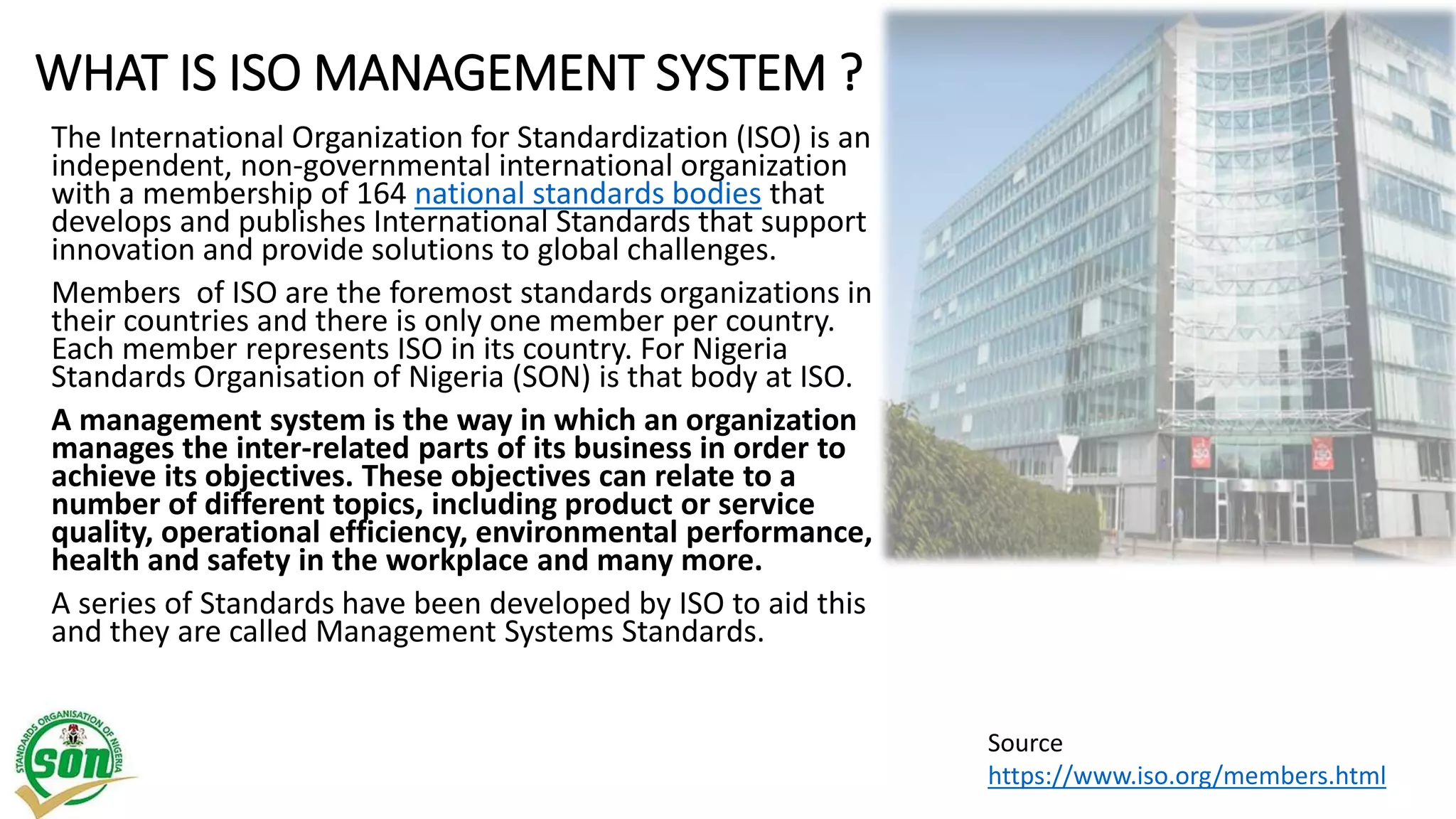 WHAT IS ISO MANAGEMENT SYSTEM ?
The International Organization for Standardization (ISO) is an
independent, non-governmental international organization
with a membership of 164 national standards bodies that
develops and publishes International Standards that support
innovation and provide solutions to global challenges.
Members of ISO are the foremost standards organizations in
their countries and there is only one member per country.
Each member represents ISO in its country. For Nigeria
Standards Organisation of Nigeria (SON) is that body at ISO.
A management system is the way in which an organization
manages the inter-related parts of its business in order to
achieve its objectives. These objectives can relate to a
number of different topics, including product or service
quality, operational efficiency, environmental performance,
health and safety in the workplace and many more.
A series of Standards have been developed by ISO to aid this
and they are called Management Systems Standards.
Source
https://www.iso.org/members.html
 