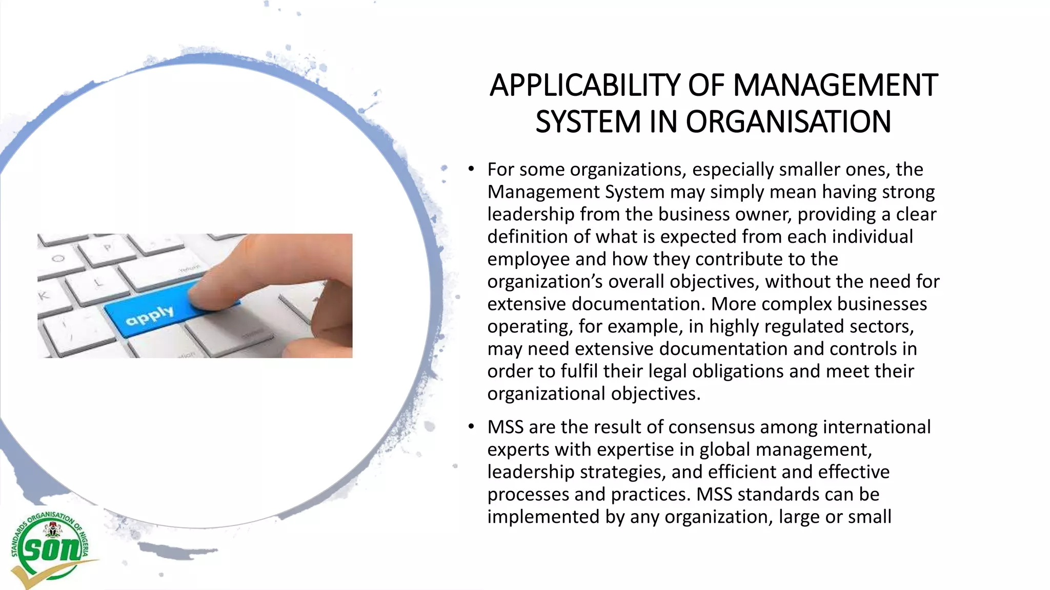 APPLICABILITY OF MANAGEMENT
SYSTEM IN ORGANISATION
• For some organizations, especially smaller ones, the
Management System may simply mean having strong
leadership from the business owner, providing a clear
definition of what is expected from each individual
employee and how they contribute to the
organization’s overall objectives, without the need for
extensive documentation. More complex businesses
operating, for example, in highly regulated sectors,
may need extensive documentation and controls in
order to fulfil their legal obligations and meet their
organizational objectives.
• MSS are the result of consensus among international
experts with expertise in global management,
leadership strategies, and efficient and effective
processes and practices. MSS standards can be
implemented by any organization, large or small
 
