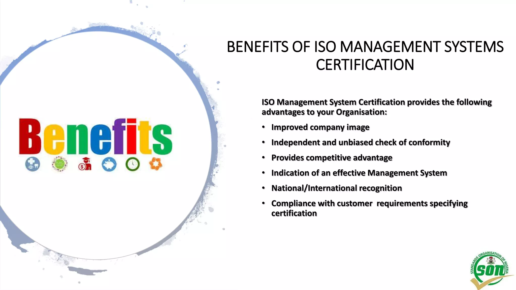 BENEFITS OF ISO MANAGEMENT SYSTEMS
CERTIFICATION
ISO Management System Certification provides the following
advantages to your Organisation:
• Improved company image
• Independent and unbiased check of conformity
• Provides competitive advantage
• Indication of an effective Management System
• National/International recognition
• Compliance with customer requirements specifying
certification
 